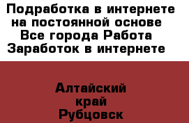 Подработка в интернете на постоянной основе - Все города Работа » Заработок в интернете   . Алтайский край,Рубцовск г.